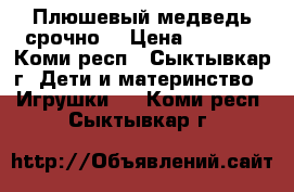 Плюшевый медведь срочно! › Цена ­ 7 500 - Коми респ., Сыктывкар г. Дети и материнство » Игрушки   . Коми респ.,Сыктывкар г.